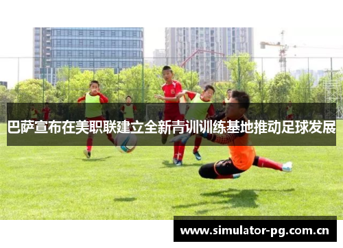 巴萨宣布在美职联建立全新青训训练基地推动足球发展 巴萨宣布在美职联建立全新青训训练基地推动足球发展